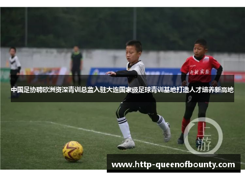 中国足协聘欧洲资深青训总监入驻大连国家级足球青训基地打造人才培养新高地