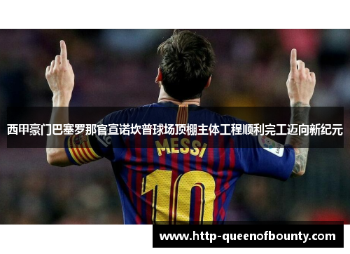 西甲豪门巴塞罗那官宣诺坎普球场顶棚主体工程顺利完工迈向新纪元